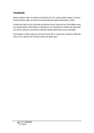 4 T.I.C.2008/2009
A Rádio
Introdução
Neste trabalho, feito no âmbito da disciplina de TIC, vamos poder alargar os nossos
conhecimentos sobre um meio de comunicação que tanto conhecemos, a rádio.
A rádio, que hoje em dia é utilizada em diversas coisas (além de servir de hobby), como
nas comunicações entre polícias e bombeiros, foi inventada em meados do século XIX
por vários cientistas, como Hertz e Maxwell desde então sofreu várias alterações.
Em Portugal a rádio surgiu no início do século XX, e a partir daí começou a febre da
rádio, com a abertura de inúmeras rádios por todo o país.
 