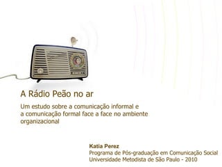 A Rádio Peão no ar
Um estudo sobre a comunicação informal e
a comunicação formal face a face no ambiente
organizacional


                       Katia Perez
                       Programa de Pós-graduação em Comunicação Social
                       Universidade Metodista de São Paulo - 2010
 