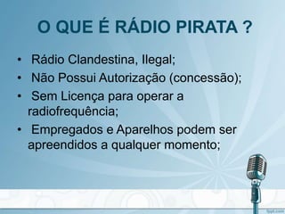O QUE É RÁDIO PIRATA ?
• Rádio Clandestina, Ilegal;
• Não Possui Autorização (concessão);
• Sem Licença para operar a
radiofrequência;
• Empregados e Aparelhos podem ser
apreendidos a qualquer momento;
 