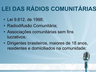 LEI DAS RÁDIOS COMUNITÁRIAS
• Lei 9.612, de 1998;
• Radiodifusão Comunitária;
• Associações comunitárias sem fins
lucrativos;
• Dirigentes brasileiros, maiores de 18 anos,
residentes e domiciliados na comunidade;
 