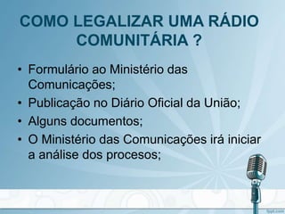 COMO LEGALIZAR UMA RÁDIO
COMUNITÁRIA ?
• Formulário ao Ministério das
Comunicações;
• Publicação no Diário Oficial da União;
• Alguns documentos;
• O Ministério das Comunicações irá iniciar
a análise dos procesos;
 