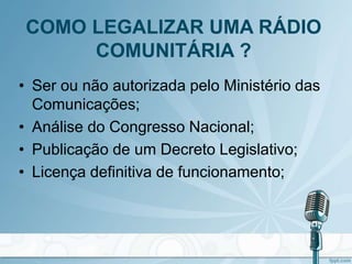 • Ser ou não autorizada pelo Ministério das
Comunicações;
• Análise do Congresso Nacional;
• Publicação de um Decreto Legislativo;
• Licença definitiva de funcionamento;
COMO LEGALIZAR UMA RÁDIO
COMUNITÁRIA ?
 