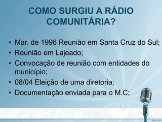 COMO SURGIU A RÁDIO
COMUNITÁRIA?
• Mar. de 1996 Reunião em Santa Cruz do Sul;
• Reunião em Lajeado;
• Convocação de reunião com entidades do
município;
• 08/04 Eleição de uma diretoria;
• Documentação enviada para o M.C;
 