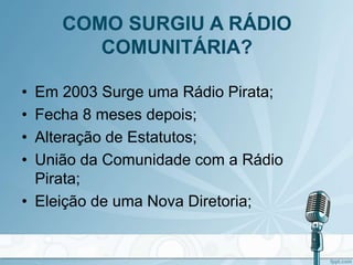 COMO SURGIU A RÁDIO
COMUNITÁRIA?
• Em 2003 Surge uma Rádio Pirata;
• Fecha 8 meses depois;
• Alteração de Estatutos;
• União da Comunidade com a Rádio
Pirata;
• Eleição de uma Nova Diretoria;
 