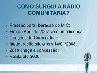 COMO SURGIU A RÁDIO
COMUNITÁRIA?
• Pressão para liberação do M.C;
• Fim de Abril de 2007 vem uma licença;
• Doações da Comunidade;
• Inauguração oficial em 14/01/2008;
• 2010 chega a concessão;
• Válida até 2020;
 