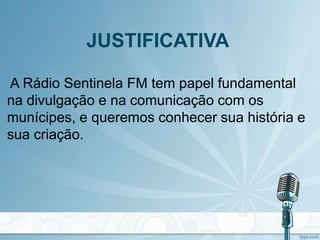 JUSTIFICATIVA
A Rádio Sentinela FM tem papel fundamental
na divulgação e na comunicação com os
munícipes, e queremos conhecer sua história e
sua criação.
 