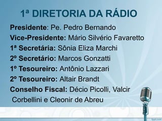 1ª DIRETORIA DA RÁDIO
Presidente: Pe. Pedro Bernando
Vice-Presidente: Mário Silvério Favaretto
1ª Secretária: Sônia Eliza Marchi
2º Secretário: Marcos Gonzatti
1º Tesoureiro: Antônio Lazzari
2º Tesoureiro: Altair Brandt
Conselho Fiscal: Décio Picolli, Valcir
Corbellini e Cleonir de Abreu
 