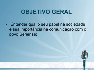OBJETIVO GERAL
• Entender qual o seu papel na sociedade
e sua importância na comunicação com o
povo Seriense;
 