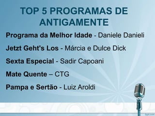 TOP 5 PROGRAMAS DE
ANTIGAMENTE
Programa da Melhor Idade - Daniele Danieli
Jetzt Geht's Los - Márcia e Dulce Dick
Sexta Especial - Sadir Capoani
Mate Quente – CTG
Pampa e Sertão - Luiz Aroldi
 