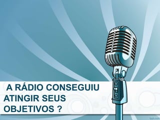 A RÁDIO CONSEGUIU
ATINGIR SEUS
OBJETIVOS ?
 