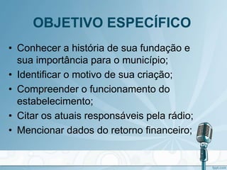 OBJETIVO ESPECÍFICO
• Conhecer a história de sua fundação e
sua importância para o município;
• Identificar o motivo de sua criação;
• Compreender o funcionamento do
estabelecimento;
• Citar os atuais responsáveis pela rádio;
• Mencionar dados do retorno financeiro;
 