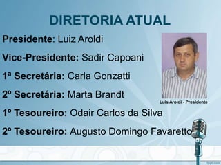 DIRETORIA ATUAL
Presidente: Luiz Aroldi
Vice-Presidente: Sadir Capoani
1ª Secretária: Carla Gonzatti
2º Secretária: Marta Brandt
1º Tesoureiro: Odair Carlos da Silva
2º Tesoureiro: Augusto Domingo Favaretto
Luis Aroldi - Presidente
 