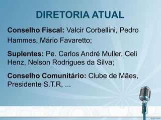 DIRETORIA ATUAL
Conselho Fiscal: Valcir Corbellini, Pedro
Hammes, Mário Favaretto;
Suplentes: Pe. Carlos André Muller, Celi
Henz, Nelson Rodrigues da Silva;
Conselho Comunitário: Clube de Mães,
Presidente S.T.R, ...
 