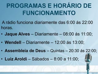 PROGRAMAS E HORÁRIO DE
FUNCIONAMENTO
A rádio funciona diariamente das 6:00 ás 22:00
horas.
• Jaque Alves – Diariamente – 08:00 ás 11:00;
• Wendell – Diariamente – 12:00 ás 13:00;
• Assembleia de Deus – Quintas – 20:30 ás 22:00;
• Luiz Aroldi – Sábados – 8:00 a 11:00;
 