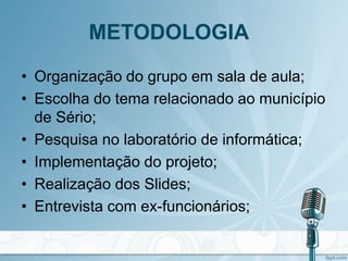 METODOLOGIA
• Organização do grupo em sala de aula;
• Escolha do tema relacionado ao município
de Sério;
• Pesquisa no laboratório de informática;
• Implementação do projeto;
• Realização dos Slides;
• Entrevista com ex-funcionários;
 