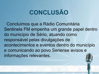 CONCLUSÃO
Concluímos que a Rádio Comunitária
Sentinela FM empenha um grande papel dentro
do município de Sério, atuando como
responsável pelas divulgações de
acontecimentos e eventos dentro do município
e comunicando ao povo Seriense avisos e
informações relevantes.
 