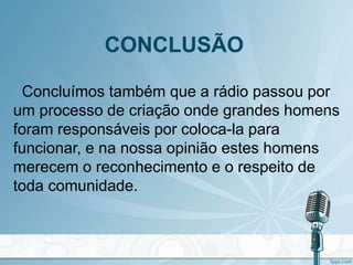 CONCLUSÃO
Concluímos também que a rádio passou por
um processo de criação onde grandes homens
foram responsáveis por coloca-la para
funcionar, e na nossa opinião estes homens
merecem o reconhecimento e o respeito de
toda comunidade.
 