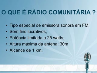 O QUE É RÁDIO COMUNITÁRIA ?
• Tipo especial de emissora sonora em FM;
• Sem fins lucrativos;
• Potência limitada a 25 watts;
• Altura máxima da antena: 30m
• Alcance de 1 km;
 