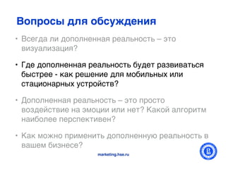 Вопросы для обсуждения
• Всегда ли дополненная реальность – это
  визуализация?

• Где дополненная реальность будет развиваться
  быстрее - как решение для мобильных или
  стационарных устройств?

• Дополненная реальность – это просто
  воздействие на эмоции или нет? Какой алгоритм
  наиболее перспективен?

• Как можно применить дополненную реальность в
  вашем бизнесе?
                    marketing.hse.ru
 