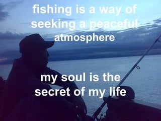 fishing is a way of
seeking a peaceful
    atmosphere


 my soul is the
secret of my life
 