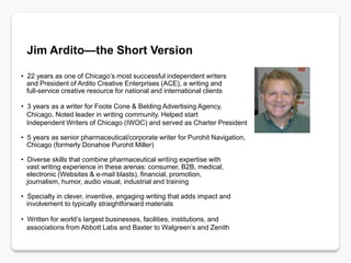 Jim Ardito—the Short Version

• 22 years as one of Chicago’s most successful independent writers
  and President of Ardito Creative Enterprises (ACE), a writing and
  full-service creative resource for national and international clients

• 3 years as a writer for Foote Cone & Belding Advertising Agency,
  Chicago. Noted leader in writing community. Helped start
  Independent Writers of Chicago (IWOC) and served as Charter President

• 5 years as senior pharmaceutical/corporate writer for Purohit Navigation,
  Chicago (formerly Donahoe Purohit Miller)

• Diverse skills that combine pharmaceutical writing expertise with
  vast writing experience in these arenas: consumer, B2B, medical,
  electronic (Websites & e-mail blasts), financial, promotion,
  journalism, humor, audio visual, industrial and training

• Specialty in clever, inventive, engaging writing that adds impact and
  involvement to typically straightforward materials

• Written for world’s largest businesses, facilities, institutions, and
  associations from Abbott Labs and Baxter to Walgreen’s and Zenith
 