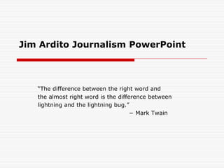 Jim Ardito Journalism PowerPoint



   “The difference between the right word and
   the almost right word is the difference between
   lightning and the lightning bug.”
                                     − Mark Twain
 