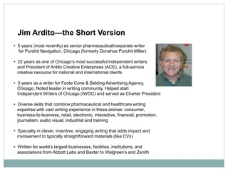 Jim Ardito—the Short Version
• 5 years (most recently) as senior pharmaceutical/corporate writer
  for Purohit Navigation, Chicago (formerly Donahoe Purohit Miller)

• 22 years as one of Chicago’s most successful independent writers
  and President of Ardito Creative Enterprises (ACE), a full-service
  creative resource for national and international clients

• 3 years as a writer for Foote Cone & Belding Advertising Agency,
  Chicago. Noted leader in writing community. Helped start
  Independent Writers of Chicago (IWOC) and served as Charter President

• Diverse skills that combine pharmaceutical and healthcare writing
  expertise with vast writing experience in these arenas: consumer,
  business-to-business, retail, electronic, interactive, financial, promotion,
  journalism, audio visual, industrial and training

• Specialty in clever, inventive, engaging writing that adds impact and
  involvement to typically straightforward materials (like CVs)

• Written for world’s largest businesses, facilities, institutions, and
  associations from Abbott Labs and Baxter to Walgreen’s and Zenith
 