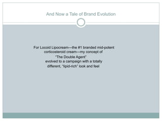 And Now a Tale of Brand Evolution




For Locoid Lipocream—the #1 branded mid-potent
      corticosteroid cream—my concept of
              “The Double Agent”
       evolved to a campaign with a totally
        different, “lipid-rich” look and feel
 