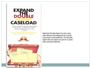 Meet the Double Agent (on the case
with efficacy and elegance for Locoid
Lipocream corticosteroid). The Double
Agent did one heck of a job for 3 years
then evolved brilliantly.
 
