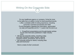 Writing On the Corporate Side



      For any healthcare agency or company, I bring far more
   to the table than an ability to write for pharmaceutical brands.
       I offer a veritable buffet of writing experience, including
              consumer, business-to-business and retail.
     Purohit Navigation digested this information, appreciated
       my style and expertise and for 1 ½ years had me serve up:

        > PowerPoint presentations and thought-leader articles
        for the CEO that were published in major industry
        pubs
> All internal corporate writing, including a blog
 and other interactive media, posters, special
 company events, promotions, and on and on
> All corporate writing for clients, including Web
 sites and brochures

   Here’s a taste of what I produced:
 