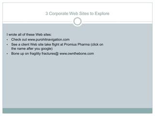 3 Corporate Web Sites to Explore



I wrote all of these Web sites:
• Check out www.purohitnavigation.com
• See a client Web site take flight at Promius Pharma (click on
   the name after you google)
• Bone up on fragility fractures@ www.ownthebone.com
 