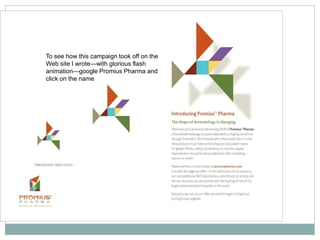 To see how this campaign took off on the
Web site I wrote—with glorious flash
animation—google Promius Pharma and
click on the name
 