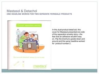 Mastasol & Detachol
ONE HEADLINE WORKS FOR TWO SEPARATE FERNDALE PRODUCTS




                                    In this dual-product detail aid, this
                                    cover for Mastasol presented one side
                                    of the separation anxiety story—the
                                    fear that an adhesive wouldn't stay
                                    on. Flip the brochure upside down and
                                    around and the same headline worked
                                    for product number 2.
 
