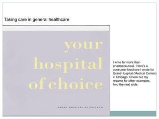 Taking care in general healthcare




                                    I write far more than
                                    pharmaceutical. Here’s a
                                    consumer brochure I wrote for
                                    Grant Hospital (Medical Center)
                                    in Chicago. Check out my
                                    resume for other examples.
                                    And the next slide.
 