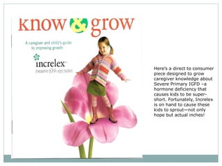 Here’s a direct to consumer
piece designed to grow
caregiver knowledge about
Severe Primary IGFD –a
hormone deficiency that
causes kids to be super-
short. Fortunately, Increlex
is on hand to cause these
kids to sprout—not only
hope but actual inches!
 