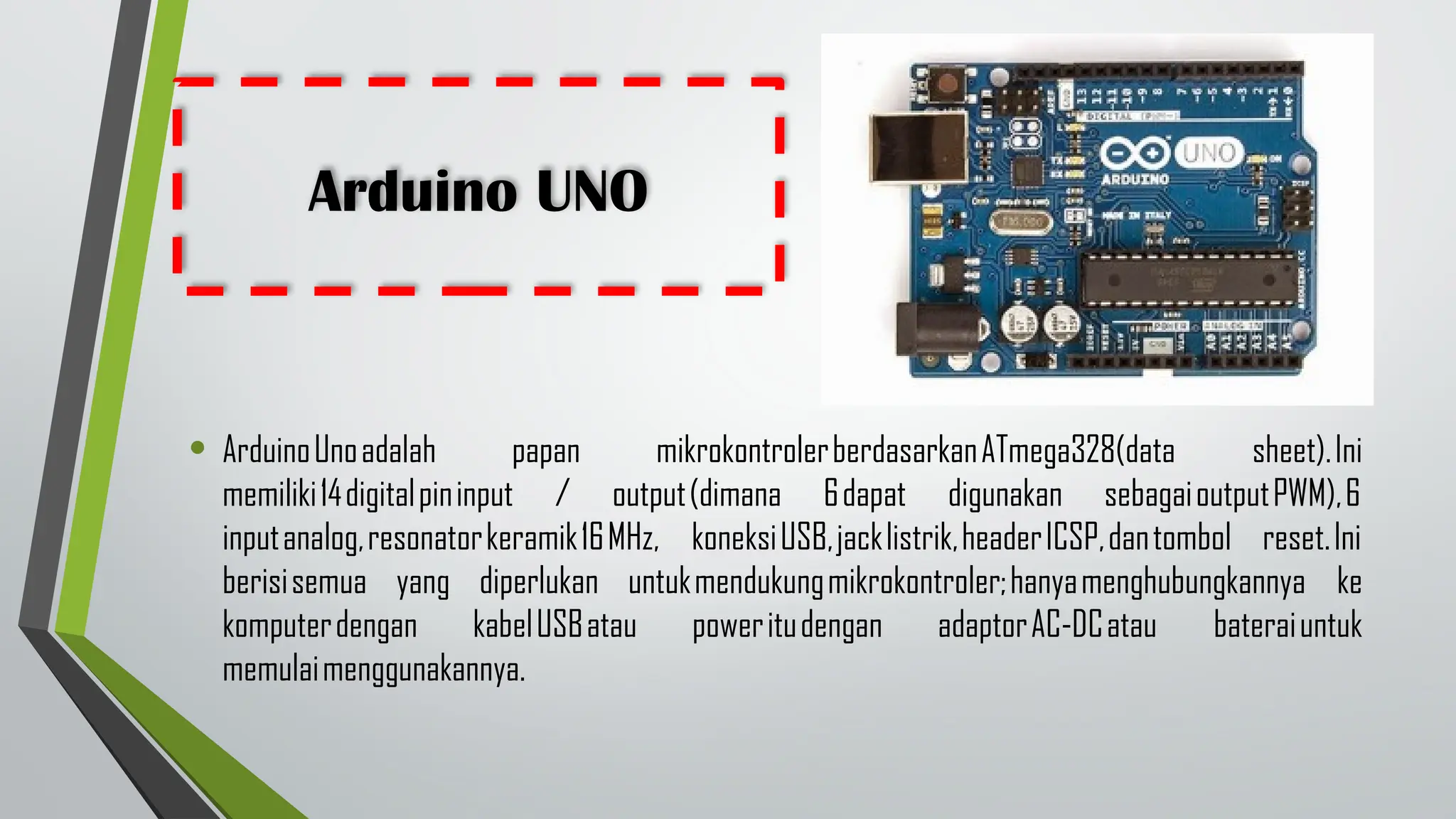 Arduino UNO
• ArduinoUnoadalah papan mikrokontrolerberdasarkanATmega328(data sheet).Ini
memiliki14digitalpininput / output(dimana 6dapat digunakan sebagaioutputPWM),6
inputanalog,resonatorkeramik16MHz, koneksiUSB,jacklistrik,headerICSP,dantombol reset.Ini
berisisemua yang diperlukan untukmendukungmikrokontroler;hanyamenghubungkannya ke
komputerdengan kabelUSBatau poweritudengan adaptorAC-DCatau bateraiuntuk
memulaimenggunakannya.
 