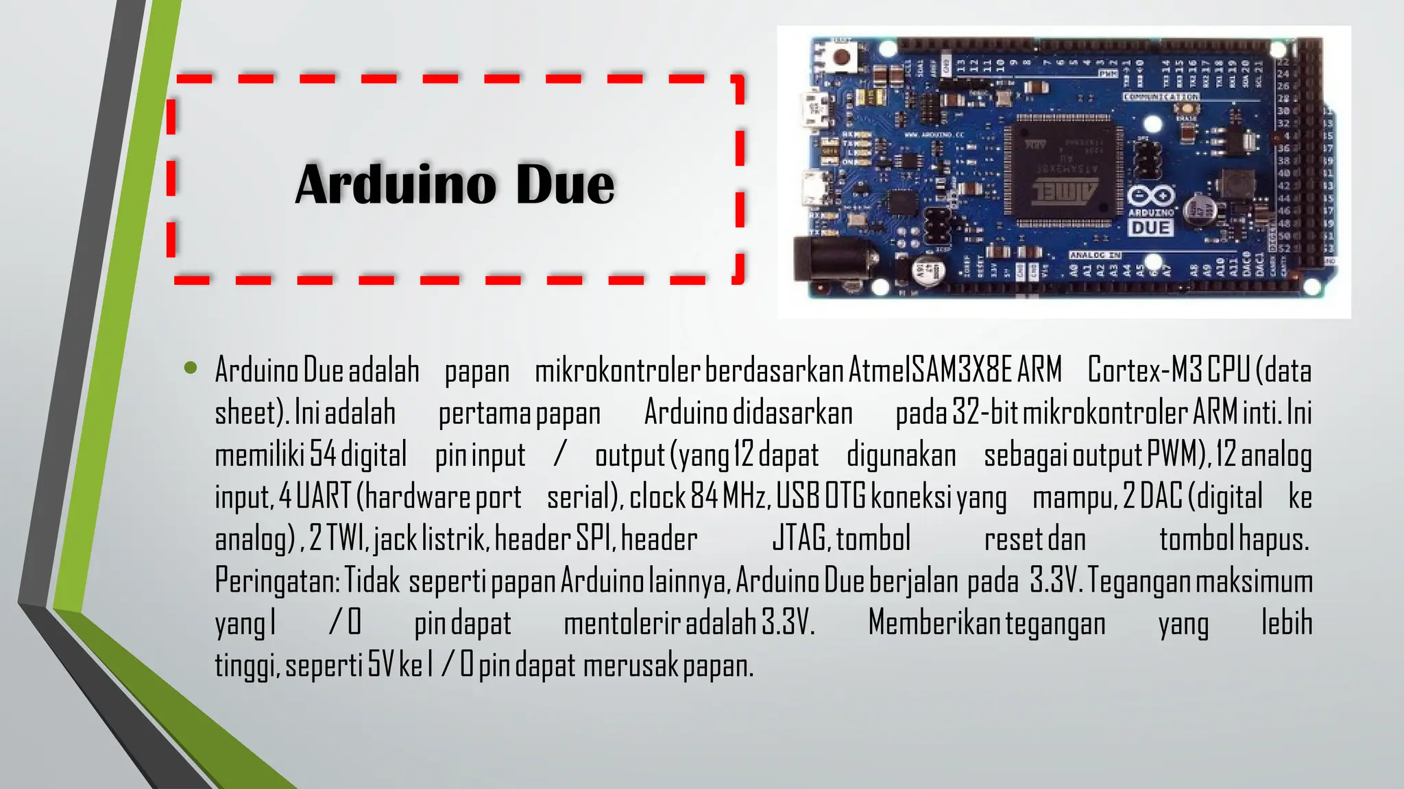 Arduino Due
• ArduinoDueadalah papan mikrokontrolerberdasarkanAtmelSAM3X8EARM Cortex-M3CPU(data
sheet).Iniadalah pertamapapan Arduinodidasarkan pada32-bitmikrokontrolerARMinti.Ini
memiliki54digital pininput / output(yang12dapat digunakan sebagaioutputPWM),12analog
input,4UART(hardwareport serial),clock84MHz,USBOTGkoneksiyang mampu,2DAC(digital ke
analog),2TWI,jacklistrik,headerSPI,header JTAG,tombol resetdan tombolhapus.
Peringatan:Tidak sepertipapanArduinolainnya,ArduinoDueberjalan pada 3.3V.Teganganmaksimum
yangI /O pindapat mentoleriradalah3.3V. Memberikantegangan yang lebih
tinggi,seperti5VkeI /Opindapat merusakpapan.
 
