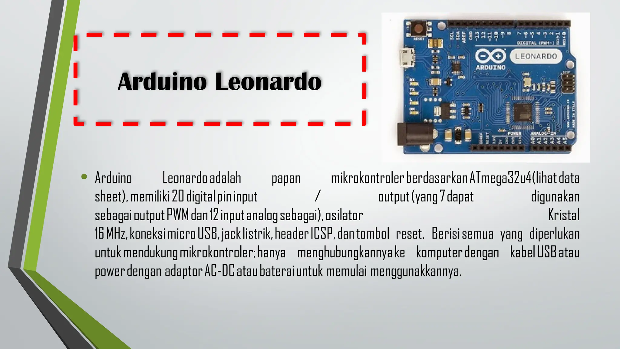 Arduino Leonardo
• Arduino Leonardoadalah papan mikrokontrolerberdasarkanATmega32u4(lihatdata
sheet),memiliki20digitalpininput / output(yang7dapat digunakan
sebagaioutputPWMdan12inputanalogsebagai),osilator Kristal
16MHz,koneksimicroUSB,jacklistrik,headerICSP,dantombol reset. Berisisemua yang diperlukan
untukmendukungmikrokontroler;hanya menghubungkannyake komputerdengan kabelUSBatau
powerdengan adaptorAC-DCataubateraiuntuk memulai menggunakkannya.
 