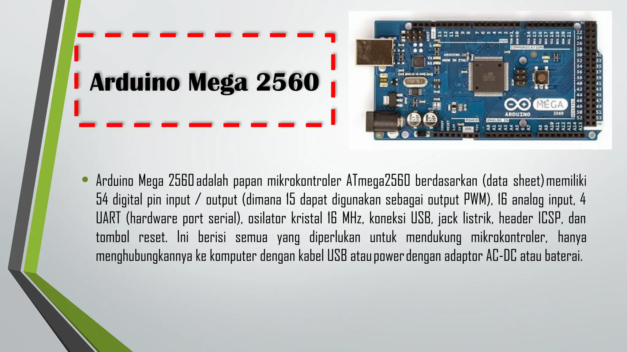 Arduino Mega 2560
• Arduino Mega 2560adalah papan mikrokontroler ATmega2560 berdasarkan (data sheet)memiliki
54 digital pin input / output (dimana 15 dapat digunakan sebagai output PWM), 16 analog input, 4
UART (hardware port serial), osilator kristal 16 MHz, koneksi USB, jack listrik, header ICSP, dan
tombol reset. Ini berisi semua yang diperlukan untuk mendukung mikrokontroler, hanya
menghubungkannya ke komputer dengan kabel USB ataupowerdengan adaptor AC-DC atau baterai.
 