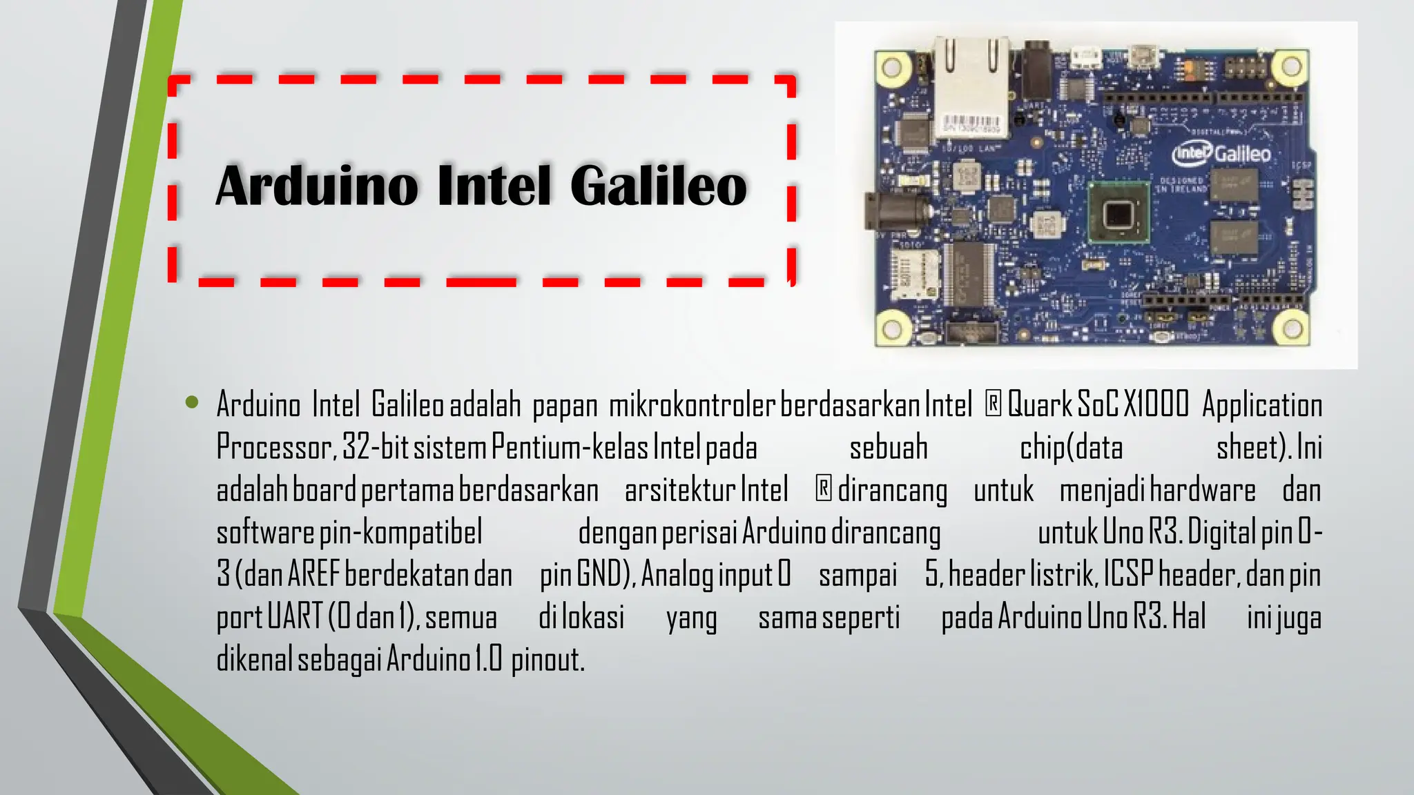 Arduino Intel Galileo
• Arduino Intel Galileoadalah papan mikrokontrolerberdasarkanIntel ®QuarkSoCX1000 Application
Processor,32-bitsistemPentium-kelasIntelpada sebuah chip(data sheet).Ini
adalahboardpertamaberdasarkan arsitekturIntel ®dirancang untuk menjadihardware dan
softwarepin-kompatibel denganperisaiArduinodirancang untukUnoR3.Digitalpin0-
3(danAREFberdekatandan pinGND),Analoginput0 sampai 5,headerlistrik,ICSPheader,danpin
portUART(0dan1),semua dilokasi yang samaseperti padaArduinoUnoR3.Hal inijuga
dikenalsebagaiArduino1.0 pinout.
 