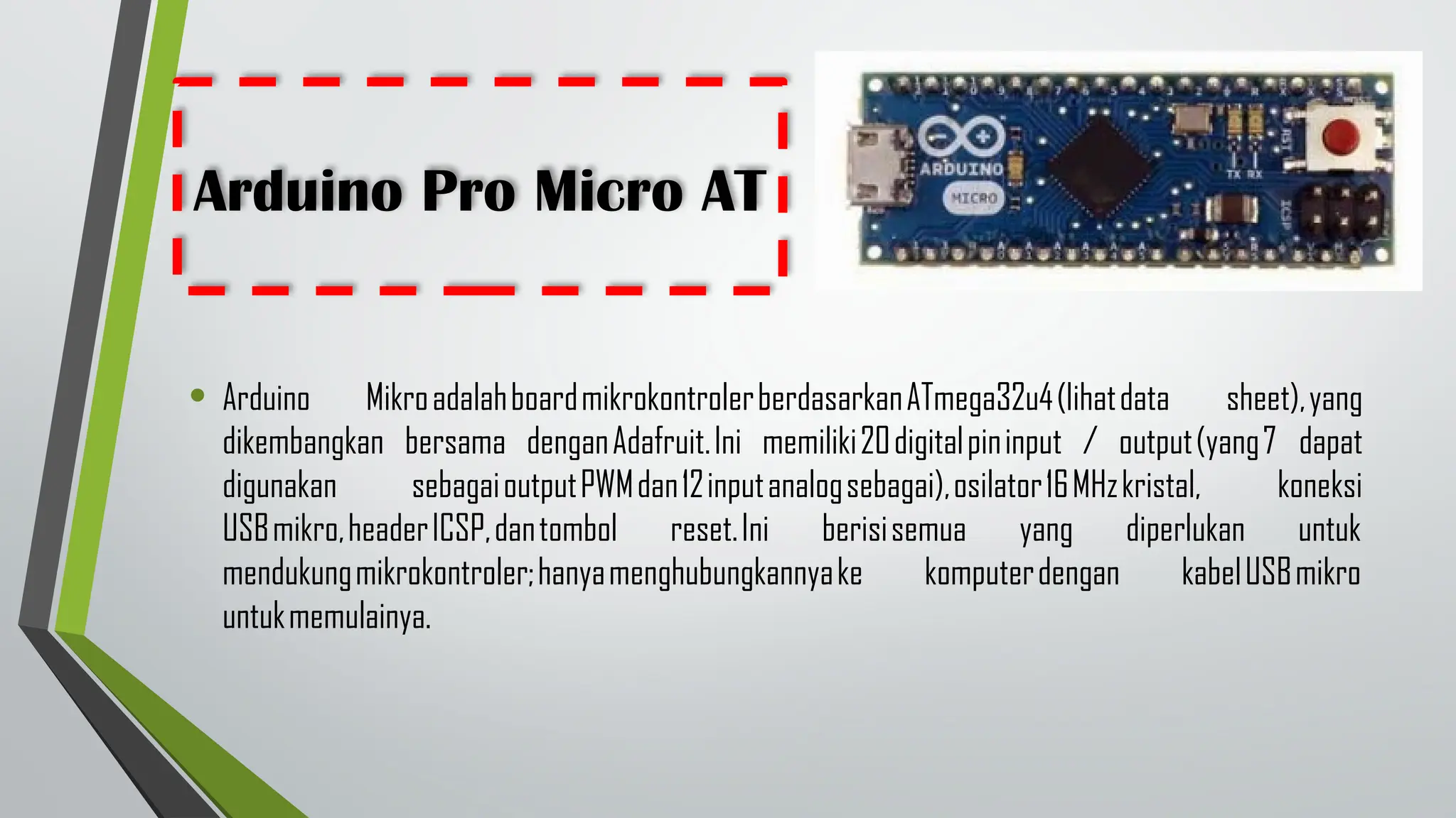 Arduino Pro Micro AT
• Arduino MikroadalahboardmikrokontrolerberdasarkanATmega32u4(lihatdata sheet),yang
dikembangkan bersama denganAdafruit.Ini memiliki20digitalpininput / output(yang7 dapat
digunakan sebagaioutputPWMdan12inputanalogsebagai),osilator16MHzkristal, koneksi
USBmikro,headerICSP,dantombol reset.Ini berisisemua yang diperlukan untuk
mendukungmikrokontroler;hanyamenghubungkannyake komputerdengan kabelUSBmikro
untukmemulainya.
 