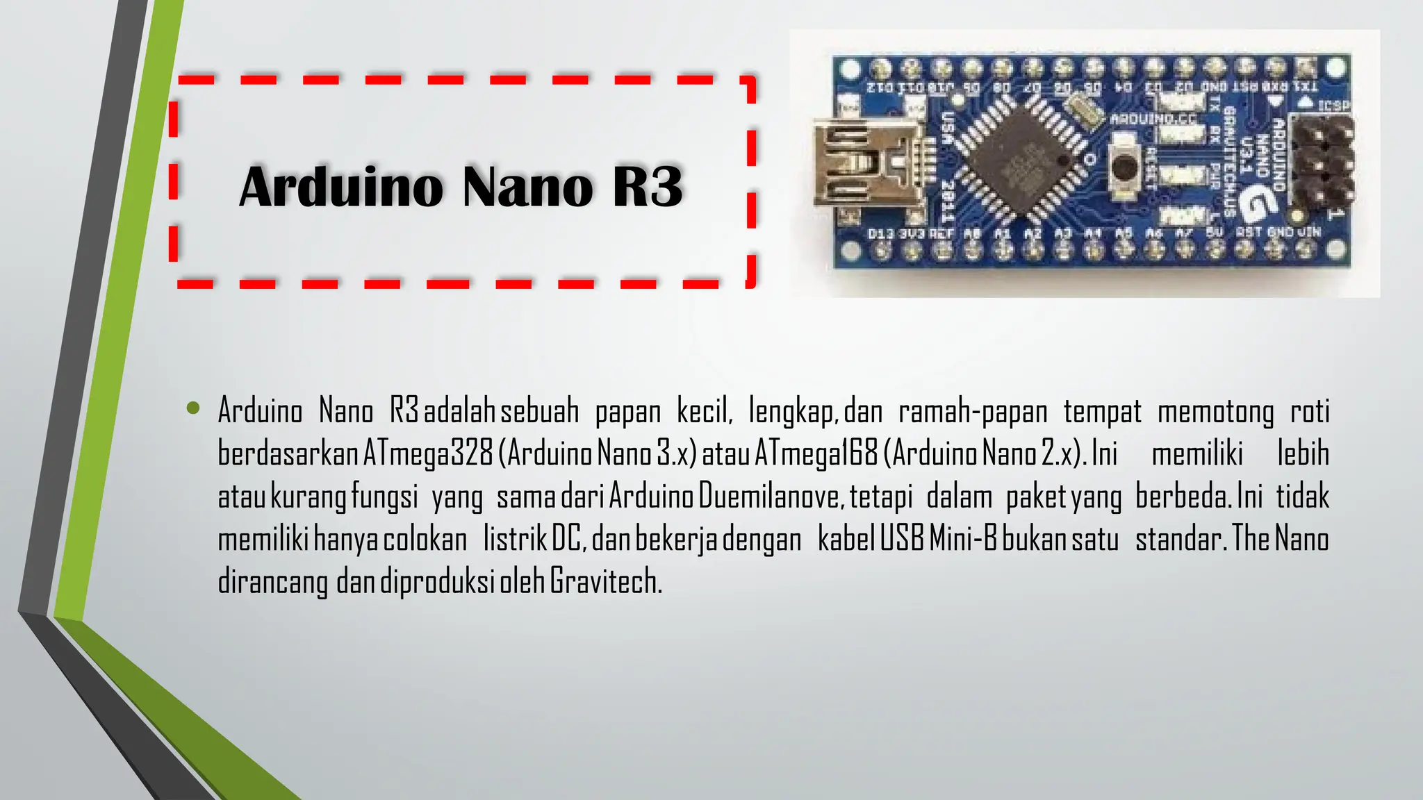 Arduino Nano R3
• Arduino Nano R3adalahsebuah papan kecil, lengkap,dan ramah-papan tempat memotong roti
berdasarkanATmega328(ArduinoNano3.x)atauATmega168(ArduinoNano2.x).Ini memiliki lebih
ataukurangfungsi yang samadariArduinoDuemilanove,tetapi dalam paketyang berbeda.Ini tidak
memilikihanyacolokan listrikDC,danbekerjadengan kabelUSBMini-Bbukansatu standar.TheNano
dirancang dandiproduksiolehGravitech.
 