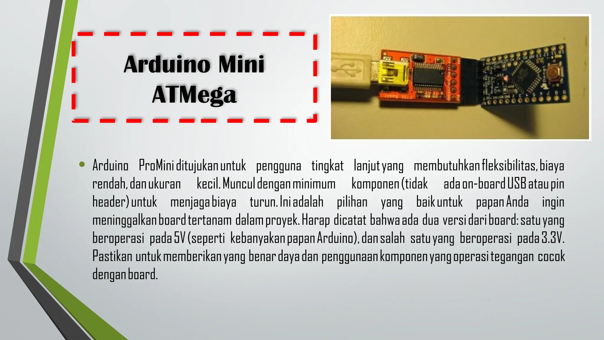 Arduino Mini
ATMega
• Arduino ProMiniditujukanuntuk pengguna tingkat lanjutyang membutuhkanfleksibilitas,biaya
rendah,danukuran kecil.Munculdenganminimum komponen(tidak adaon-boardUSBataupin
header)untuk menjagabiaya turun.Iniadalah pilihan yang baikuntuk papanAnda ingin
meninggalkanboardtertanam dalamproyek.Harap dicatat bahwaada dua versidariboard:satuyang
beroperasi pada5V(seperti kebanyakanpapanArduino),dansalah satuyang beroperasi pada3.3V.
Pastikan untukmemberikanyang benardayadan penggunaankomponenyangoperasitegangan cocok
denganboard.
 