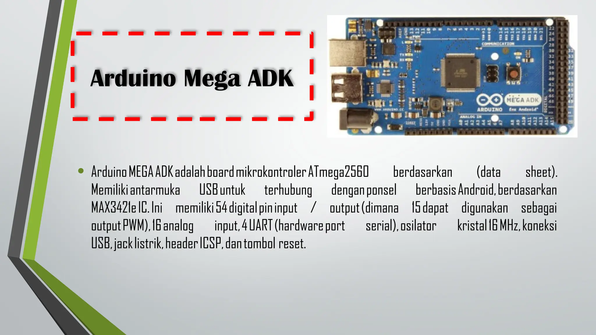 Arduino Mega ADK
• ArduinoMEGAADKadalahboardmikrokontrolerATmega2560 berdasarkan (data sheet).
Memilikiantarmuka USBuntuk terhubung denganponsel berbasisAndroid,berdasarkan
MAX3421eIC.Ini memiliki54digitalpininput / output(dimana 15dapat digunakan sebagai
outputPWM),16analog input,4UART(hardwareport serial),osilator kristal16MHz,koneksi
USB,jacklistrik,headerICSP,dantombol reset.
 