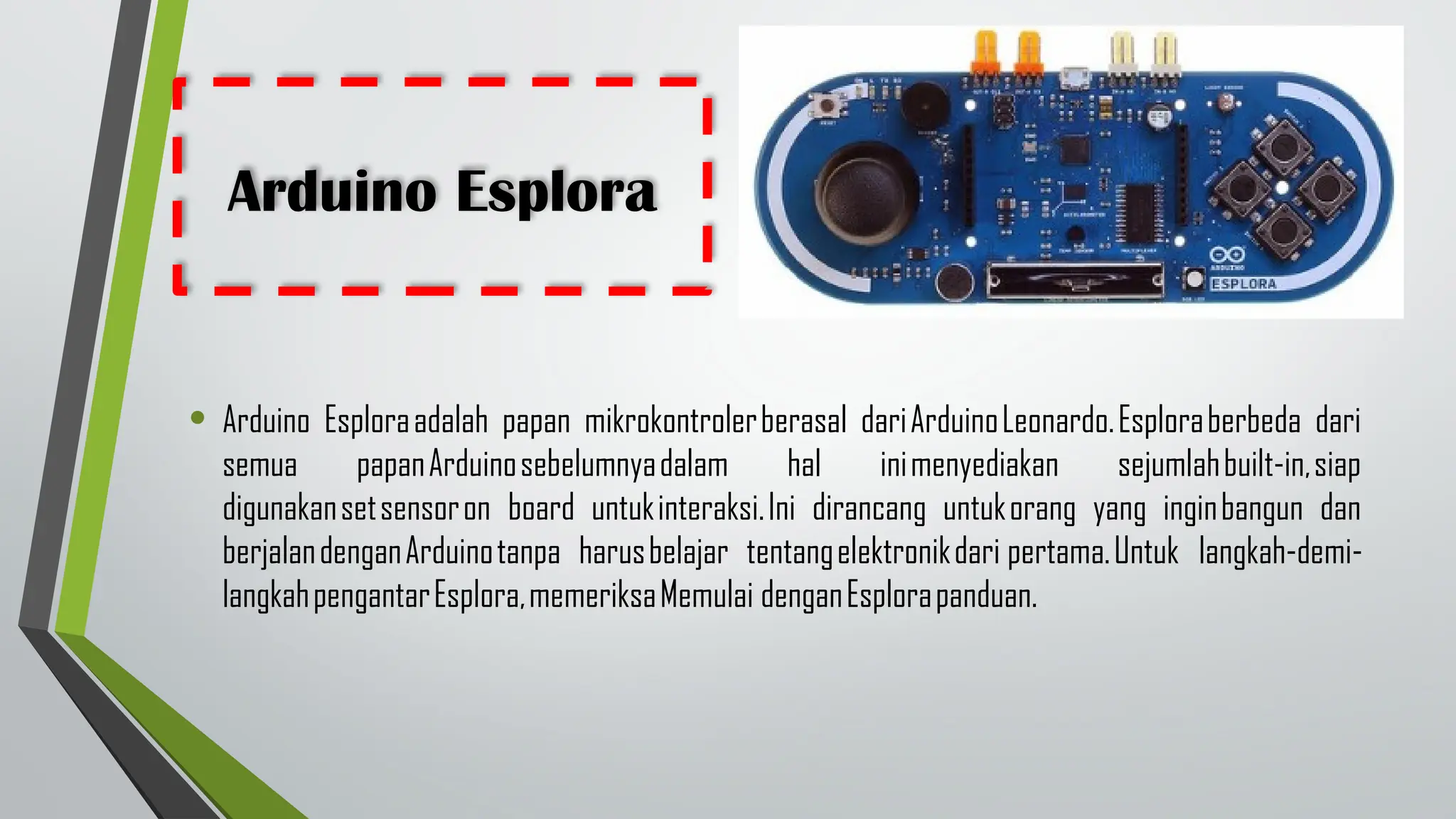 Arduino Esplora
• Arduino Esploraadalah papan mikrokontrolerberasal dariArduinoLeonardo.Esploraberbeda dari
semua papanArduinosebelumnyadalam hal inimenyediakan sejumlahbuilt-in,siap
digunakansetsensoron board untukinteraksi.Ini dirancang untukorang yang inginbangun dan
berjalandenganArduinotanpa harusbelajar tentangelektronikdari pertama.Untuk langkah-demi-
langkahpengantarEsplora,memeriksaMemulai denganEsplorapanduan.
 