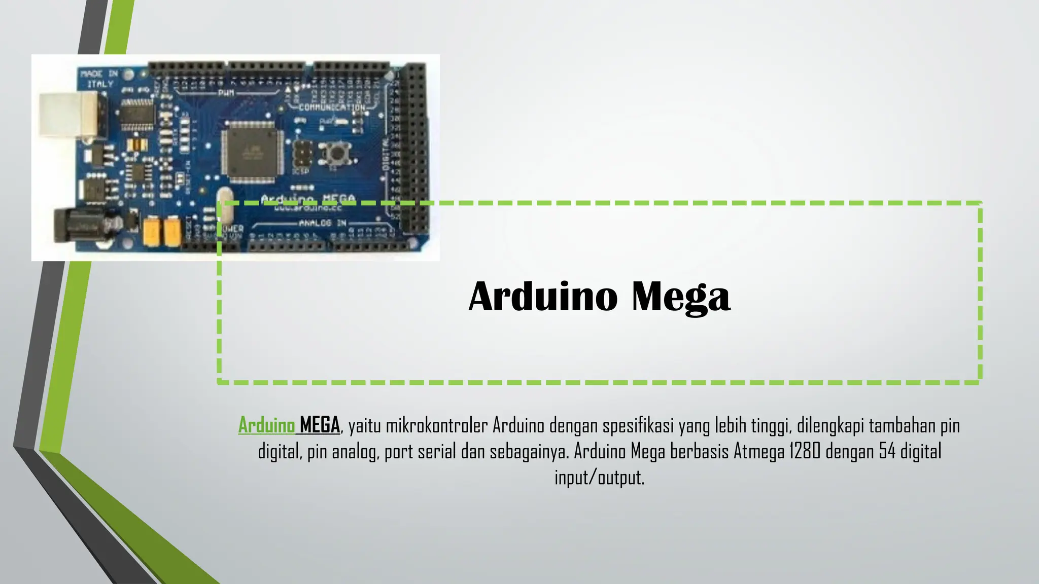 Arduino Mega
Arduino MEGA, yaitu mikrokontroler Arduino dengan spesifikasi yang lebih tinggi, dilengkapi tambahan pin
digital, pin analog, port serial dan sebagainya. Arduino Mega berbasis Atmega 1280 dengan 54 digital
input/output.
 