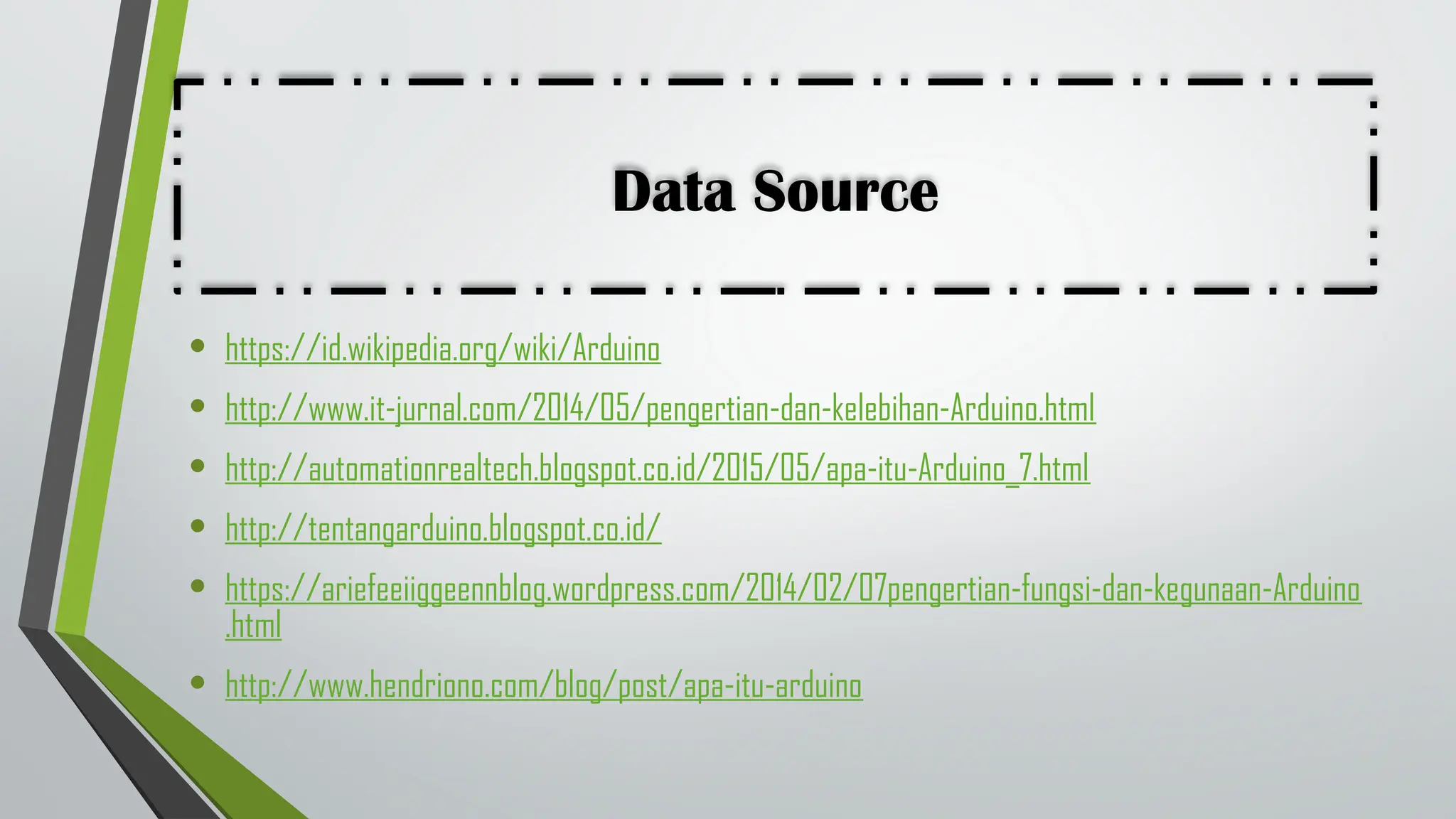 Data Source
• https://id.wikipedia.org/wiki/Arduino
• http://www.it-jurnal.com/2014/05/pengertian-dan-kelebihan-Arduino.html
• http://automationrealtech.blogspot.co.id/2015/05/apa-itu-Arduino_7.html
• http://tentangarduino.blogspot.co.id/
• https://ariefeeiiggeennblog.wordpress.com/2014/02/07pengertian-fungsi-dan-kegunaan-Arduino
.html
• http://www.hendriono.com/blog/post/apa-itu-arduino
 