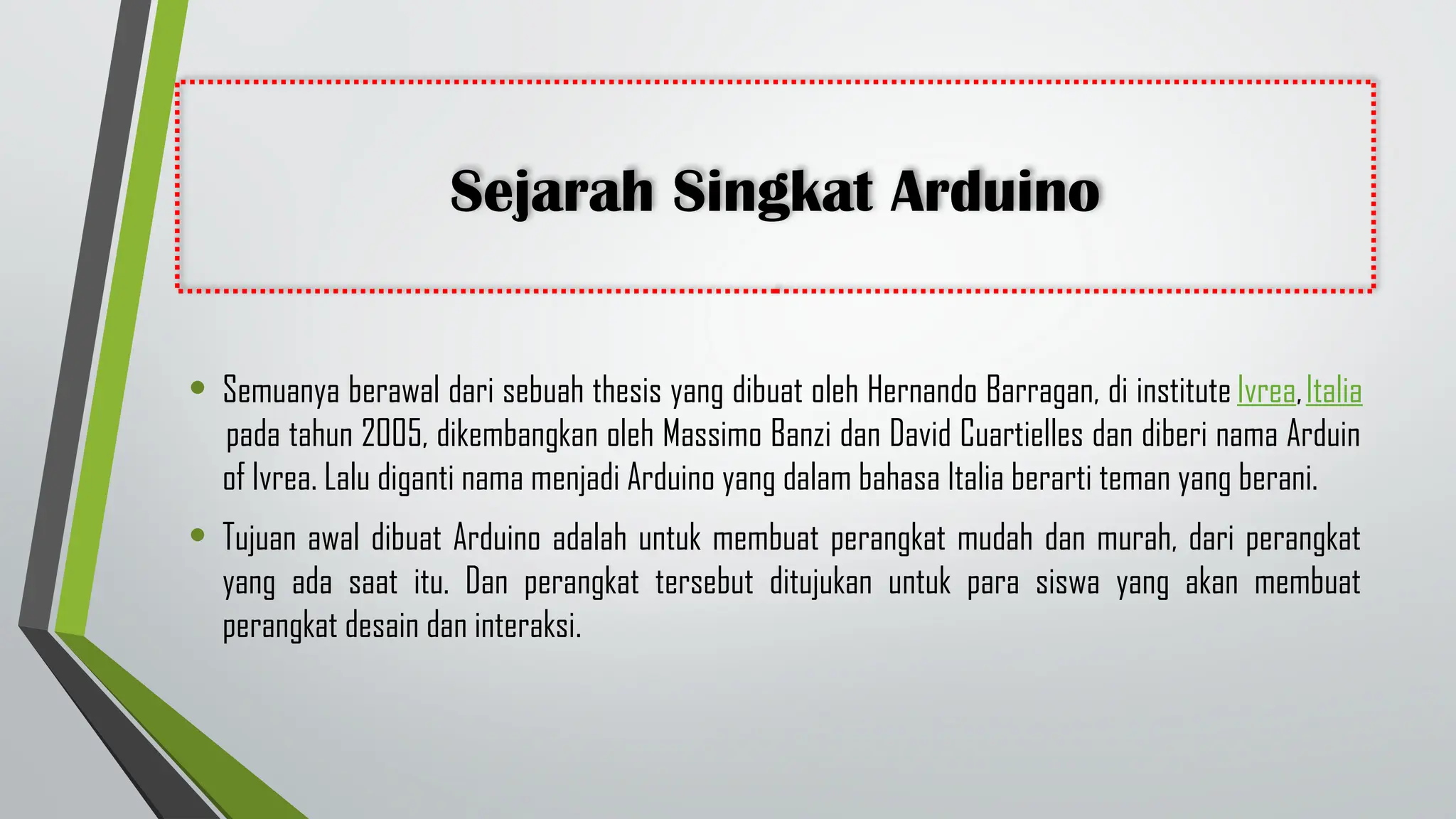 Sejarah Singkat Arduino
• Semuanya berawal dari sebuah thesis yang dibuat oleh Hernando Barragan, di institute Ivrea,Italia
pada tahun 2005, dikembangkan oleh Massimo Banzi dan David Cuartielles dan diberi nama Arduin
of Ivrea. Lalu diganti nama menjadi Arduino yang dalam bahasa Italia berarti teman yang berani.
• Tujuan awal dibuat Arduino adalah untuk membuat perangkat mudah dan murah, dari perangkat
yang ada saat itu. Dan perangkat tersebut ditujukan untuk para siswa yang akan membuat
perangkat desain dan interaksi.
 