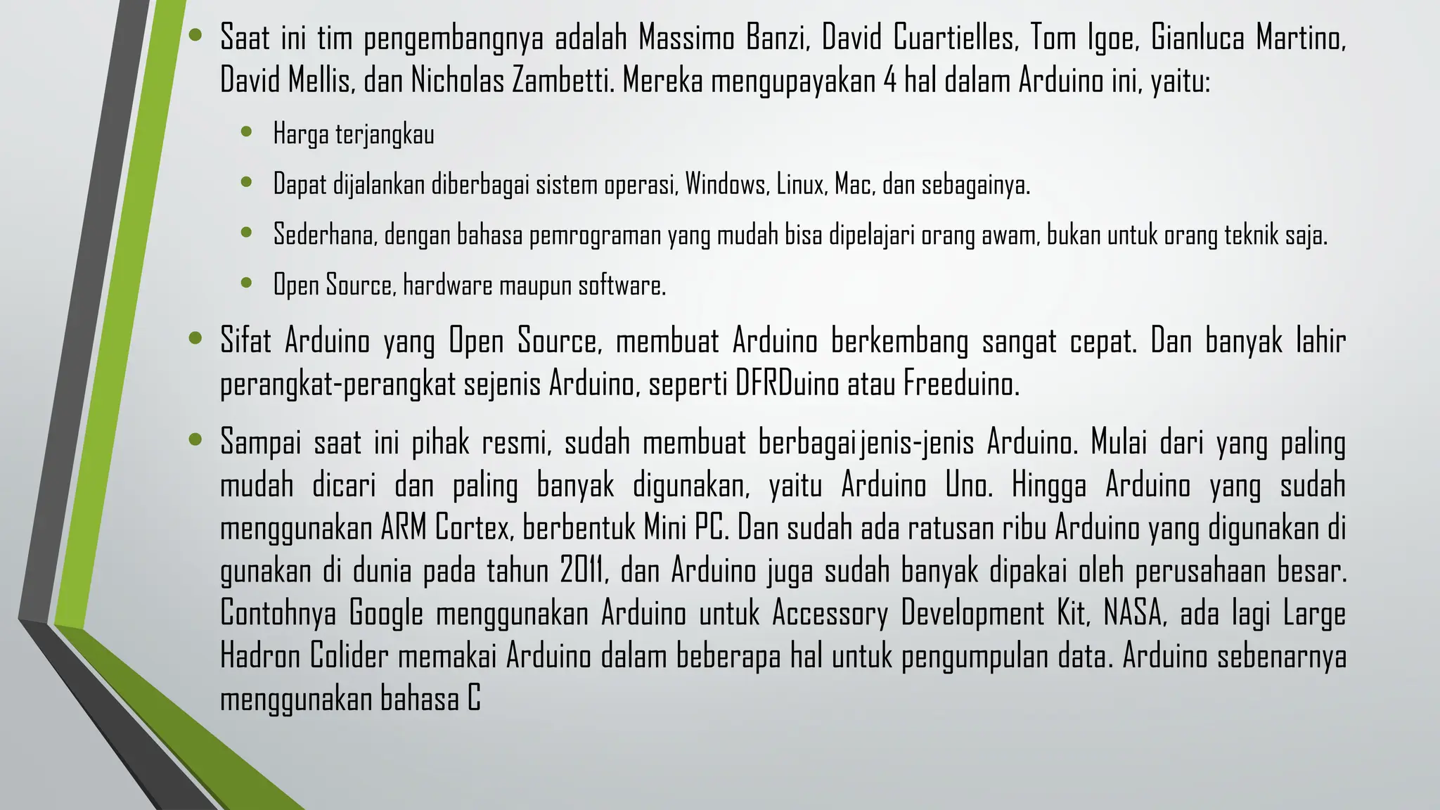 • Saat ini tim pengembangnya adalah Massimo Banzi, David Cuartielles, Tom Igoe, Gianluca Martino,
David Mellis, dan Nicholas Zambetti. Mereka mengupayakan 4 hal dalam Arduino ini, yaitu:
• Harga terjangkau
• Dapat dijalankan diberbagai sistem operasi, Windows, Linux, Mac, dan sebagainya.
• Sederhana, dengan bahasa pemrograman yang mudah bisa dipelajari orang awam, bukan untuk orang teknik saja.
• Open Source, hardware maupun software.
• Sifat Arduino yang Open Source, membuat Arduino berkembang sangat cepat. Dan banyak lahir
perangkat-perangkat sejenis Arduino, seperti DFRDuino atau Freeduino.
• Sampai saat ini pihak resmi, sudah membuat berbagaijenis-jenis Arduino. Mulai dari yang paling
mudah dicari dan paling banyak digunakan, yaitu Arduino Uno. Hingga Arduino yang sudah
menggunakan ARM Cortex, berbentuk Mini PC. Dan sudah ada ratusan ribu Arduino yang digunakan di
gunakan di dunia pada tahun 2011, dan Arduino juga sudah banyak dipakai oleh perusahaan besar.
Contohnya Google menggunakan Arduino untuk Accessory Development Kit, NASA, ada lagi Large
Hadron Colider memakai Arduino dalam beberapa hal untuk pengumpulan data. Arduino sebenarnya
menggunakan bahasa C
 