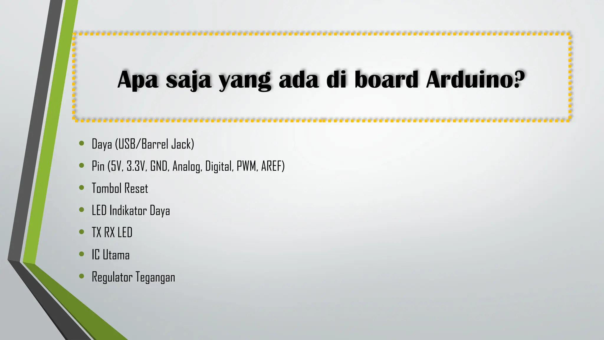 Apa saja yang ada di board Arduino?
• Daya (USB/Barrel Jack)
• Pin (5V, 3.3V, GND, Analog, Digital, PWM, AREF)
• Tombol Reset
• LED Indikator Daya
• TX RX LED
• IC Utama
• Regulator Tegangan
 